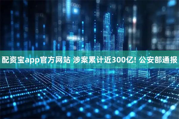 配资宝app官方网站 涉案累计近300亿! 公安部通报