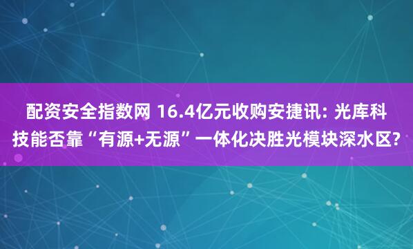 配资安全指数网 16.4亿元收购安捷讯: 光库科技能否靠“有源+无源”一体化决胜光模块深水区?