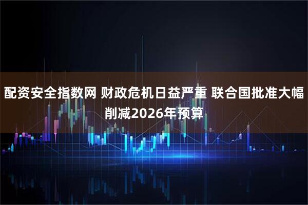 配资安全指数网 财政危机日益严重 联合国批准大幅削减2026年预算