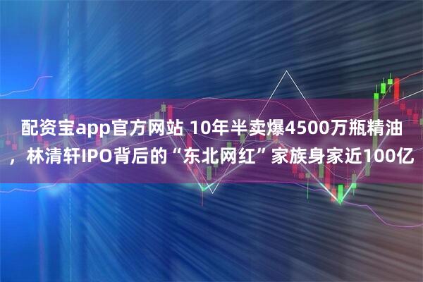 配资宝app官方网站 10年半卖爆4500万瓶精油，林清轩IPO背后的“东北网红”家族身家近100亿