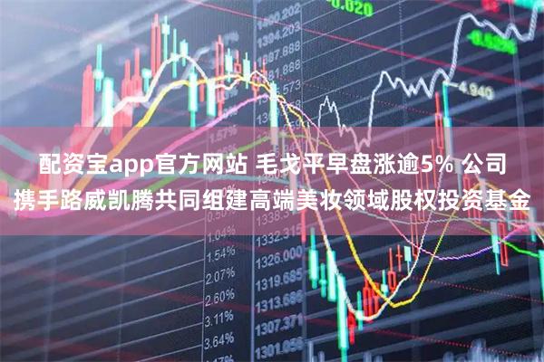 配资宝app官方网站 毛戈平早盘涨逾5% 公司携手路威凯腾共同组建高端美妆领域股权投资基金
