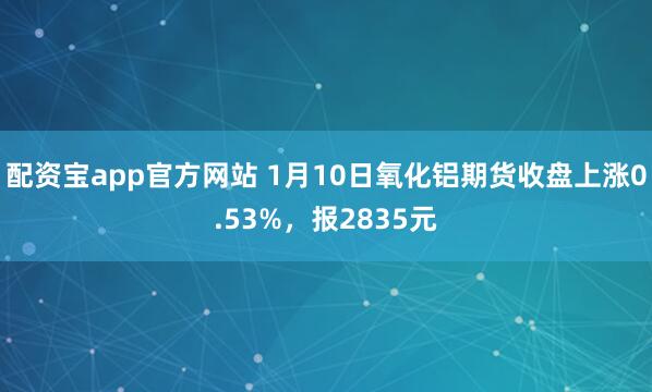 配资宝app官方网站 1月10日氧化铝期货收盘上涨0.53%，报2835元
