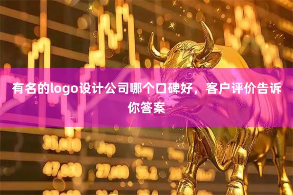 有名的logo设计公司哪个口碑好，客户评价告诉你答案