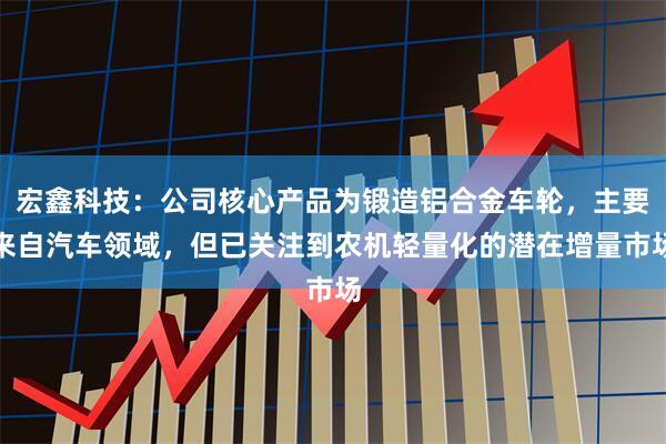 宏鑫科技：公司核心产品为锻造铝合金车轮，主要来自汽车领域，但已关注到农机轻量化的潜在增量市场