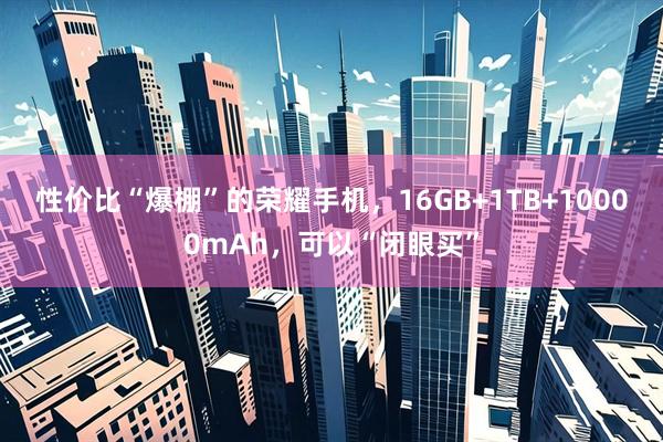 性价比“爆棚”的荣耀手机，16GB+1TB+10000mAh，可以“闭眼买”