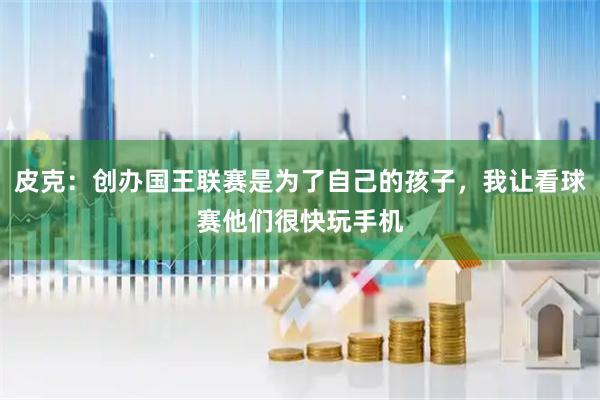 皮克：创办国王联赛是为了自己的孩子，我让看球赛他们很快玩手机