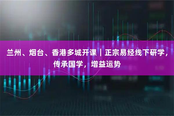 兰州、烟台、香港多城开课｜正宗易经线下研学，传承国学，增益运势