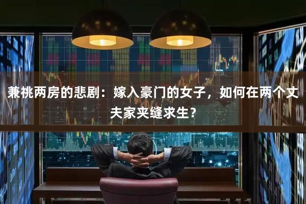 兼祧两房的悲剧：嫁入豪门的女子，如何在两个丈夫家夹缝求生？