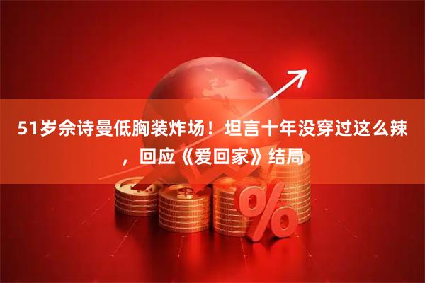51岁佘诗曼低胸装炸场！坦言十年没穿过这么辣，回应《爱回家》结局