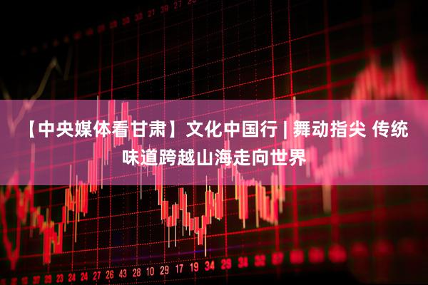 【中央媒体看甘肃】文化中国行 | 舞动指尖 传统味道跨越山海走向世界