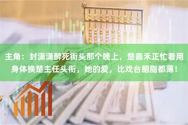 主角：封潇潇醉死街头那个晚上，楚嘉禾正忙着用身体换楚主任头衔，她的爱，比戏台胭脂都薄！