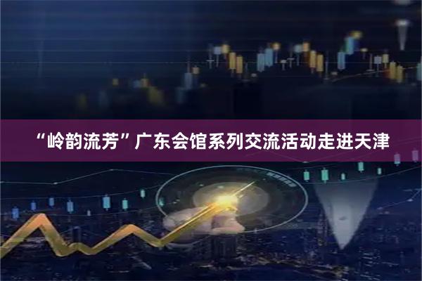 “岭韵流芳”广东会馆系列交流活动走进天津