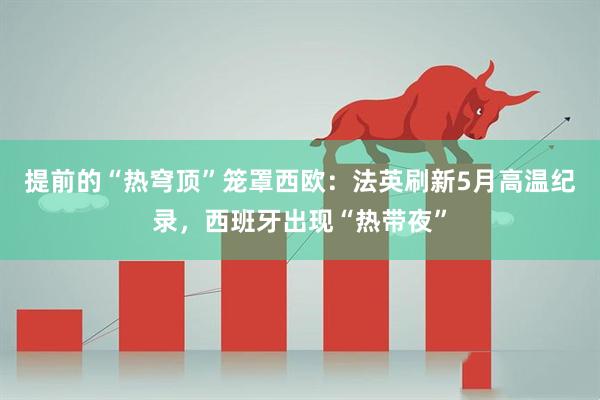 提前的“热穹顶”笼罩西欧：法英刷新5月高温纪录，西班牙出现“热带夜”