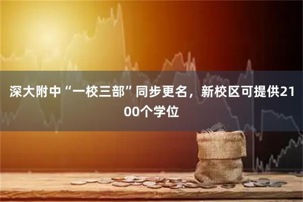 深大附中“一校三部”同步更名，新校区可提供2100个学位