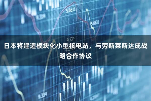 日本将建造模块化小型核电站，与劳斯莱斯达成战略合作协议
