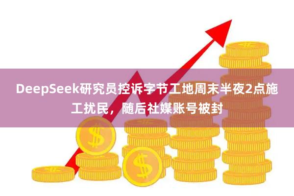 DeepSeek研究员控诉字节工地周末半夜2点施工扰民，随后社媒账号被封