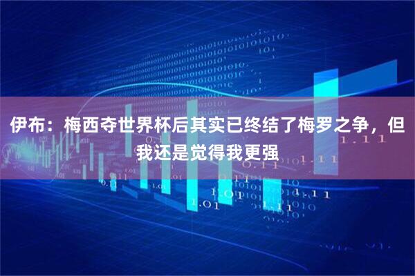 伊布：梅西夺世界杯后其实已终结了梅罗之争，但我还是觉得我更强