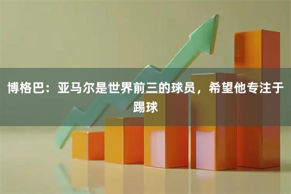博格巴：亚马尔是世界前三的球员，希望他专注于踢球