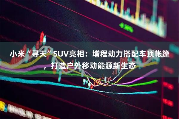 小米“寻天”SUV亮相：增程动力搭配车顶帐篷，打造户外移动能源新生态