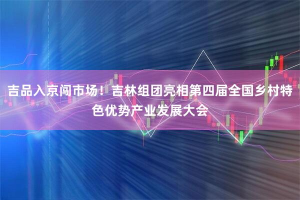 吉品入京闯市场！吉林组团亮相第四届全国乡村特色优势产业发展大会