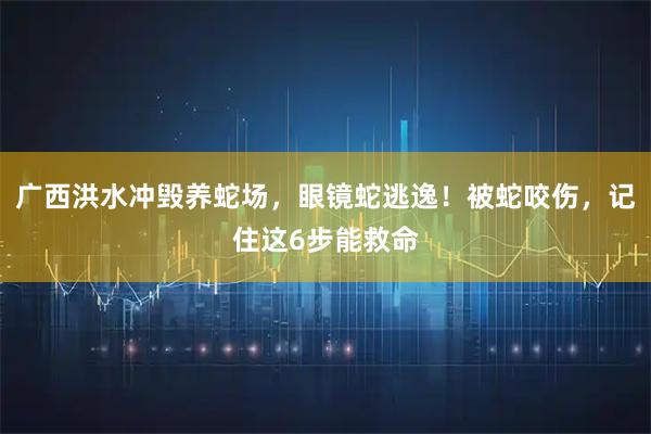 广西洪水冲毁养蛇场，眼镜蛇逃逸！被蛇咬伤，记住这6步能救命