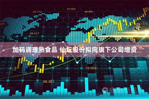 加码调理熟食品 仙坛股份拟向旗下公司增资